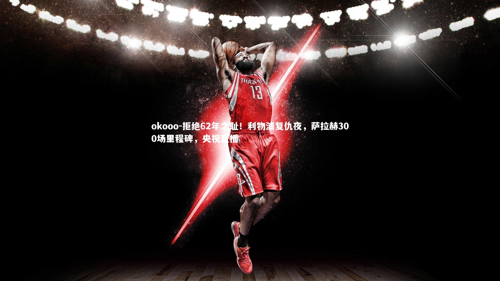 拒绝62年之耻！利物浦复仇夜，萨拉赫300场里程碑，央视直播